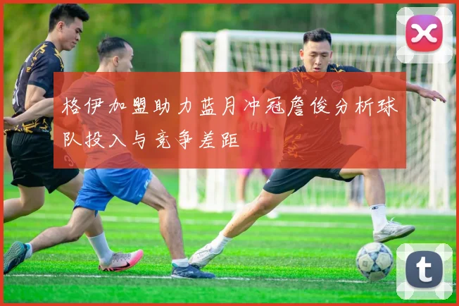格伊加盟助力蓝月冲冠詹俊分析球队投入与竞争差距