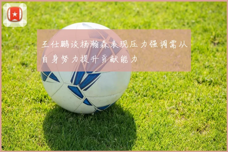 王仕鹏谈杨瀚森表现压力强调需从自身努力提升贡献能力