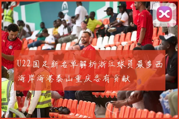 U22国足新名单解析浙江球员最多西海岸海港泰山重庆各有贡献