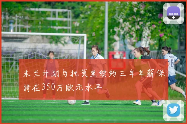 米兰计划与托莫里续约三年年薪保持在350万欧元水平
